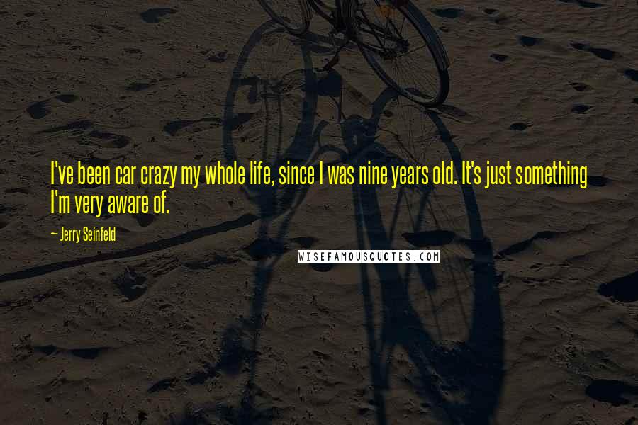 Jerry Seinfeld Quotes: I've been car crazy my whole life, since I was nine years old. It's just something I'm very aware of.