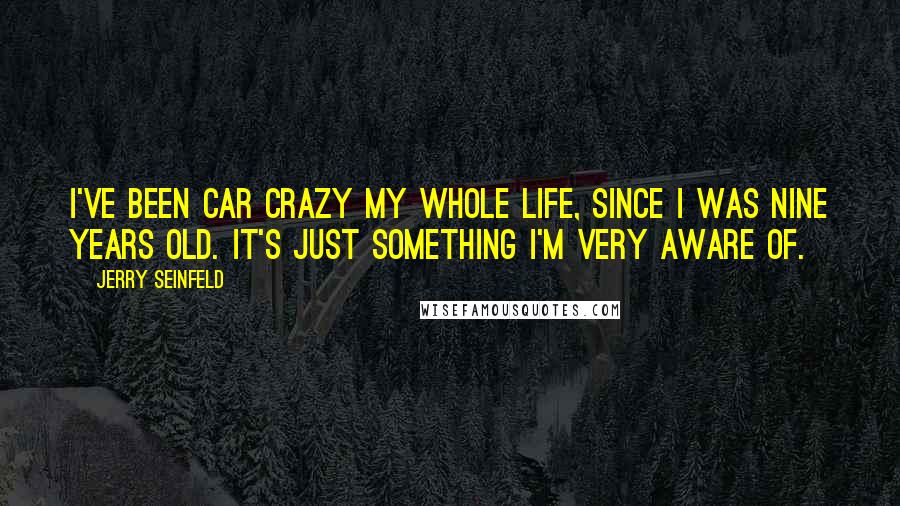 Jerry Seinfeld Quotes: I've been car crazy my whole life, since I was nine years old. It's just something I'm very aware of.