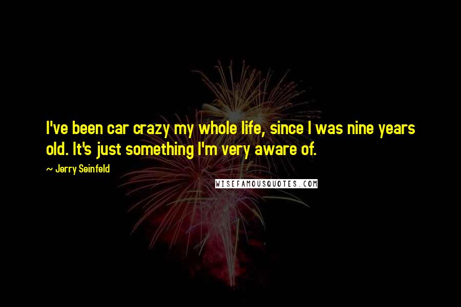 Jerry Seinfeld Quotes: I've been car crazy my whole life, since I was nine years old. It's just something I'm very aware of.