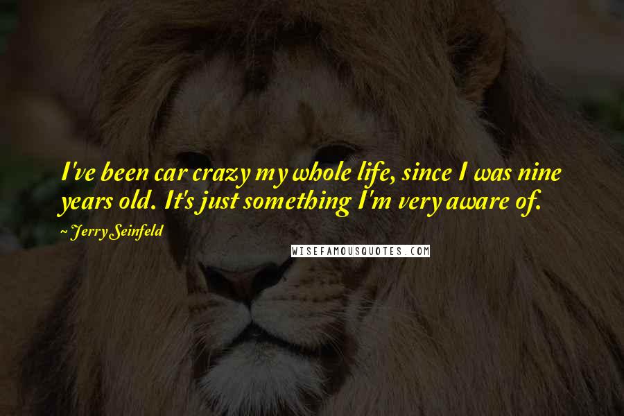 Jerry Seinfeld Quotes: I've been car crazy my whole life, since I was nine years old. It's just something I'm very aware of.