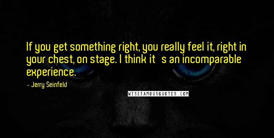 Jerry Seinfeld Quotes: If you get something right, you really feel it, right in your chest, on stage. I think it's an incomparable experience.