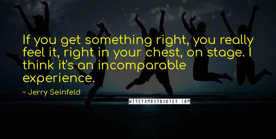Jerry Seinfeld Quotes: If you get something right, you really feel it, right in your chest, on stage. I think it's an incomparable experience.