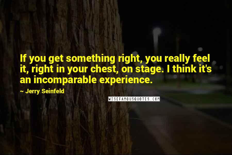 Jerry Seinfeld Quotes: If you get something right, you really feel it, right in your chest, on stage. I think it's an incomparable experience.