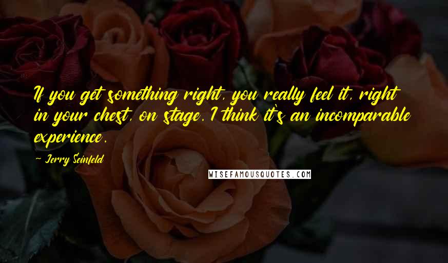 Jerry Seinfeld Quotes: If you get something right, you really feel it, right in your chest, on stage. I think it's an incomparable experience.