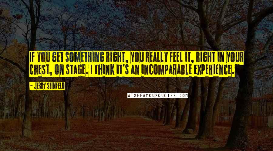 Jerry Seinfeld Quotes: If you get something right, you really feel it, right in your chest, on stage. I think it's an incomparable experience.