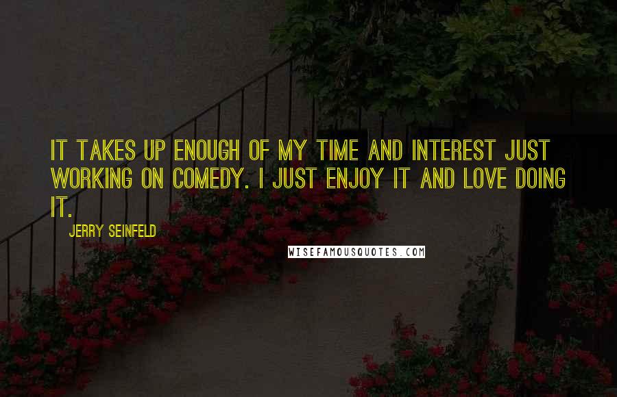 Jerry Seinfeld Quotes: It takes up enough of my time and interest just working on comedy. I just enjoy it and love doing it.