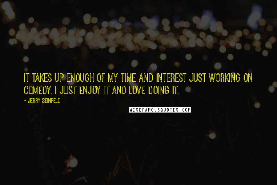 Jerry Seinfeld Quotes: It takes up enough of my time and interest just working on comedy. I just enjoy it and love doing it.