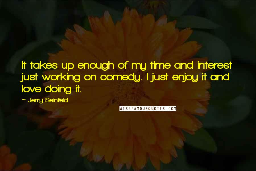 Jerry Seinfeld Quotes: It takes up enough of my time and interest just working on comedy. I just enjoy it and love doing it.