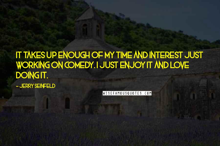 Jerry Seinfeld Quotes: It takes up enough of my time and interest just working on comedy. I just enjoy it and love doing it.