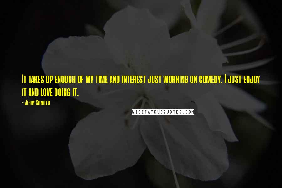 Jerry Seinfeld Quotes: It takes up enough of my time and interest just working on comedy. I just enjoy it and love doing it.