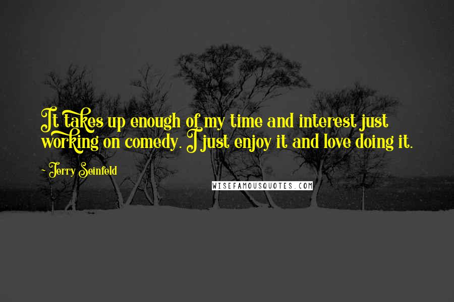 Jerry Seinfeld Quotes: It takes up enough of my time and interest just working on comedy. I just enjoy it and love doing it.