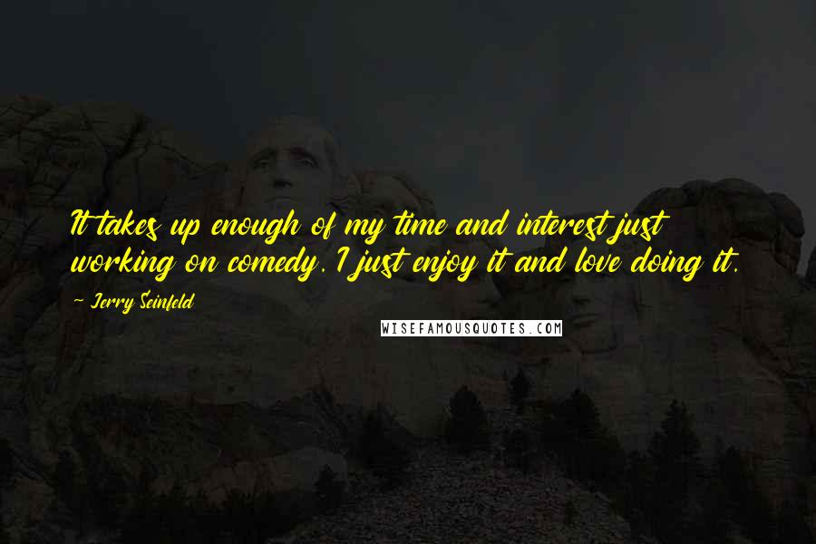 Jerry Seinfeld Quotes: It takes up enough of my time and interest just working on comedy. I just enjoy it and love doing it.