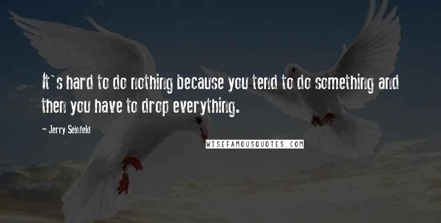 Jerry Seinfeld Quotes: It's hard to do nothing because you tend to do something and then you have to drop everything.
