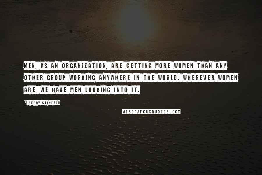 Jerry Seinfeld Quotes: Men, as an organization, are getting more women than any other group working anywhere in the world. Wherever women are, we have men looking into it.