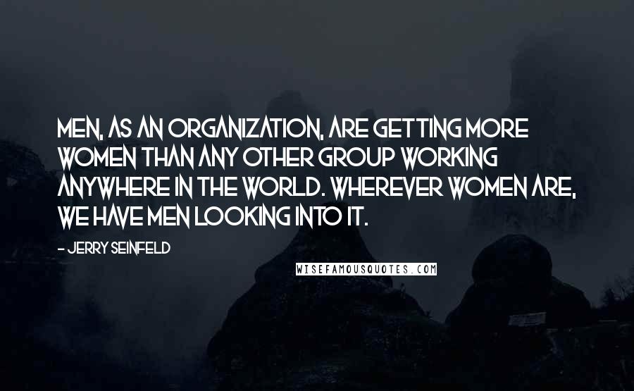 Jerry Seinfeld Quotes: Men, as an organization, are getting more women than any other group working anywhere in the world. Wherever women are, we have men looking into it.