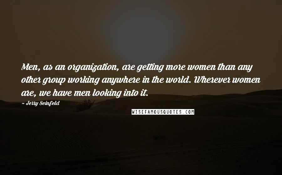 Jerry Seinfeld Quotes: Men, as an organization, are getting more women than any other group working anywhere in the world. Wherever women are, we have men looking into it.