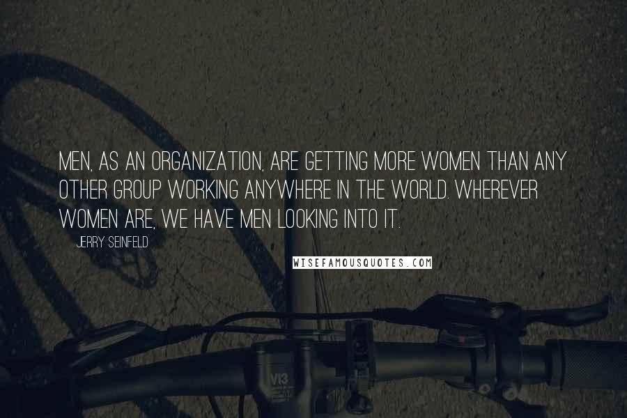 Jerry Seinfeld Quotes: Men, as an organization, are getting more women than any other group working anywhere in the world. Wherever women are, we have men looking into it.