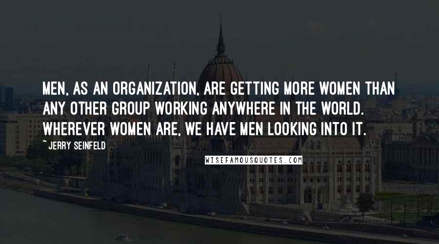 Jerry Seinfeld Quotes: Men, as an organization, are getting more women than any other group working anywhere in the world. Wherever women are, we have men looking into it.