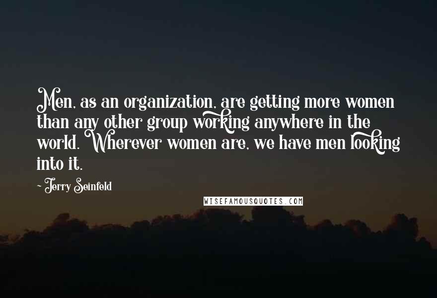 Jerry Seinfeld Quotes: Men, as an organization, are getting more women than any other group working anywhere in the world. Wherever women are, we have men looking into it.