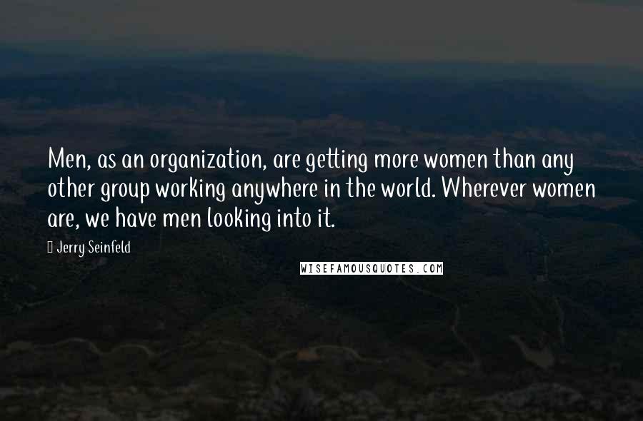 Jerry Seinfeld Quotes: Men, as an organization, are getting more women than any other group working anywhere in the world. Wherever women are, we have men looking into it.