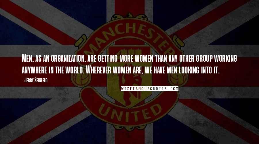 Jerry Seinfeld Quotes: Men, as an organization, are getting more women than any other group working anywhere in the world. Wherever women are, we have men looking into it.