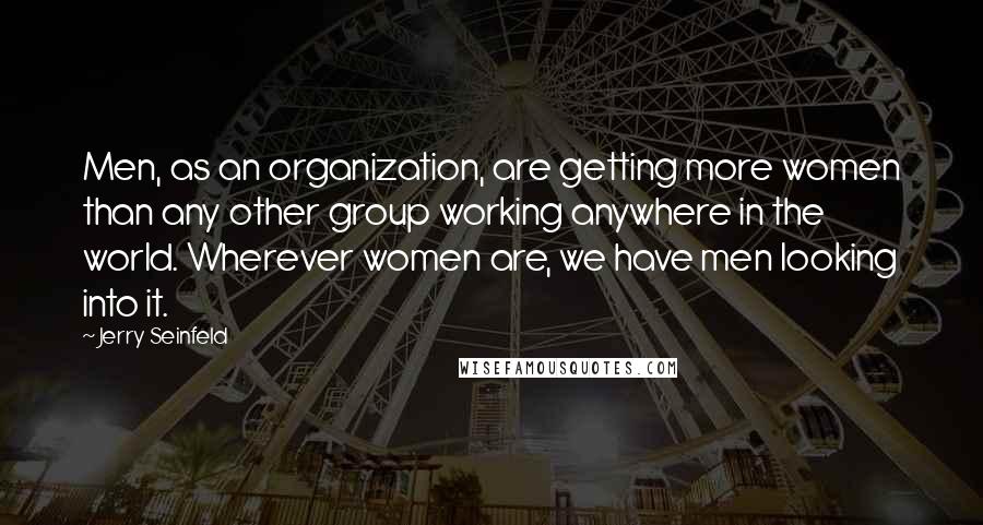 Jerry Seinfeld Quotes: Men, as an organization, are getting more women than any other group working anywhere in the world. Wherever women are, we have men looking into it.