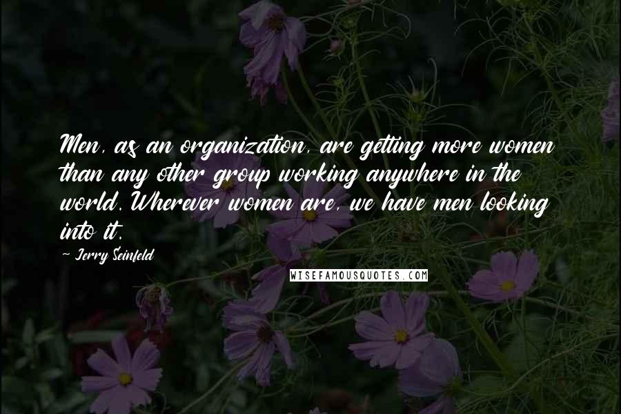 Jerry Seinfeld Quotes: Men, as an organization, are getting more women than any other group working anywhere in the world. Wherever women are, we have men looking into it.