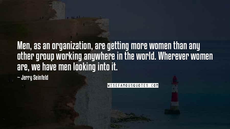 Jerry Seinfeld Quotes: Men, as an organization, are getting more women than any other group working anywhere in the world. Wherever women are, we have men looking into it.