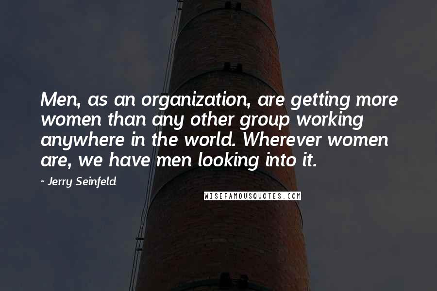 Jerry Seinfeld Quotes: Men, as an organization, are getting more women than any other group working anywhere in the world. Wherever women are, we have men looking into it.