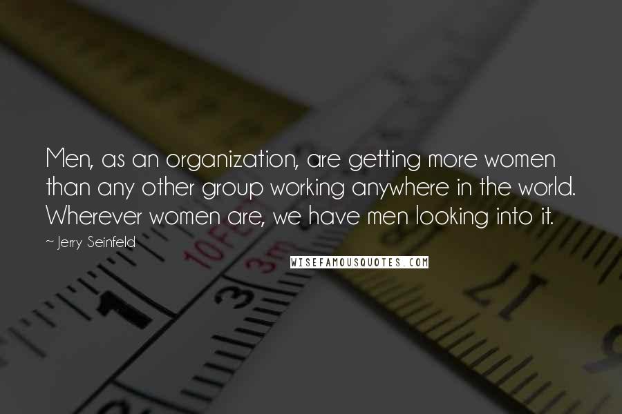 Jerry Seinfeld Quotes: Men, as an organization, are getting more women than any other group working anywhere in the world. Wherever women are, we have men looking into it.