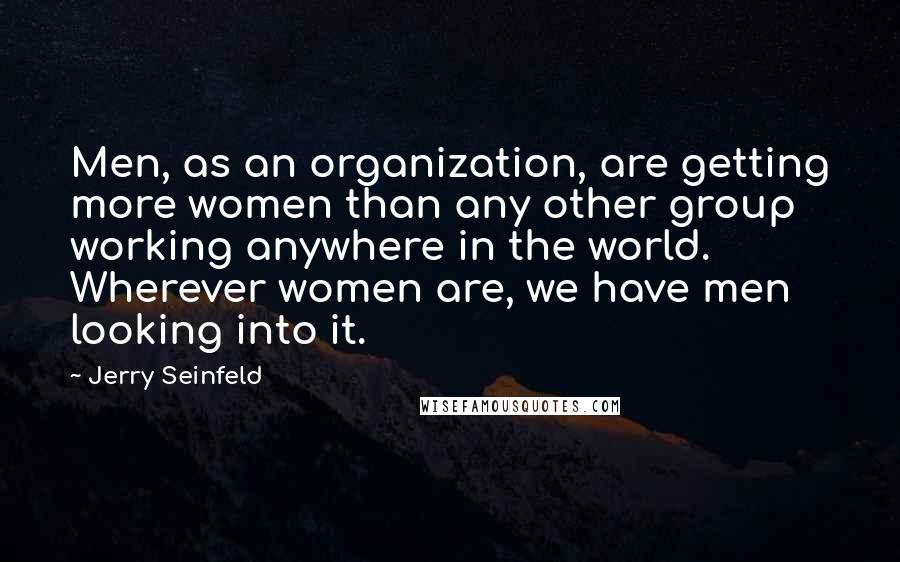 Jerry Seinfeld Quotes: Men, as an organization, are getting more women than any other group working anywhere in the world. Wherever women are, we have men looking into it.