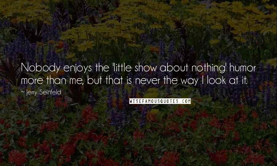 Jerry Seinfeld Quotes: Nobody enjoys the 'little show about nothing' humor more than me, but that is never the way I look at it.