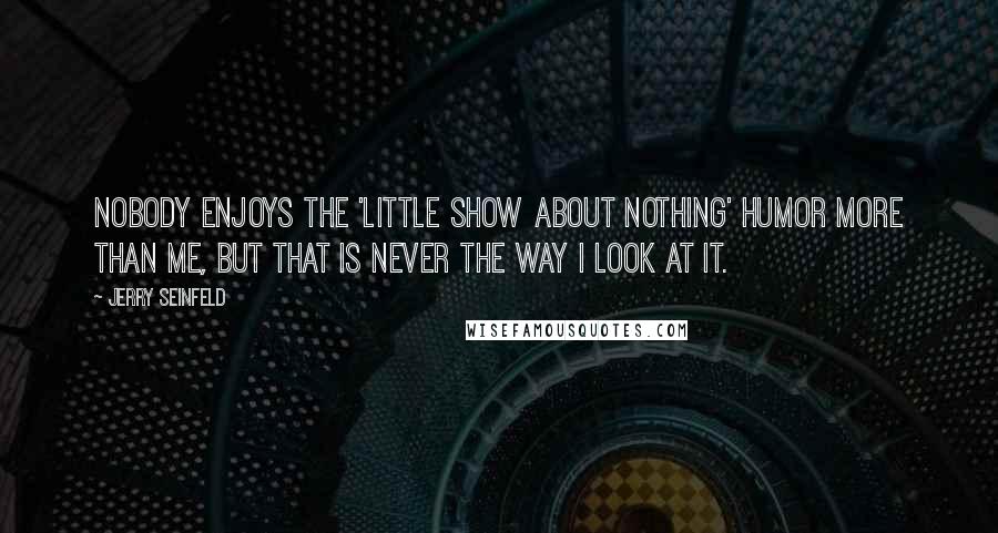 Jerry Seinfeld Quotes: Nobody enjoys the 'little show about nothing' humor more than me, but that is never the way I look at it.