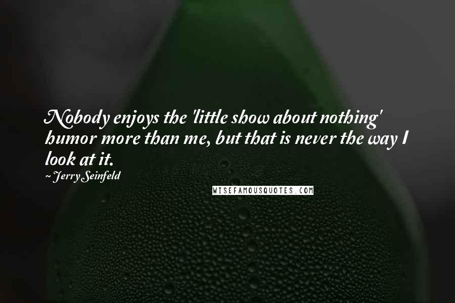 Jerry Seinfeld Quotes: Nobody enjoys the 'little show about nothing' humor more than me, but that is never the way I look at it.