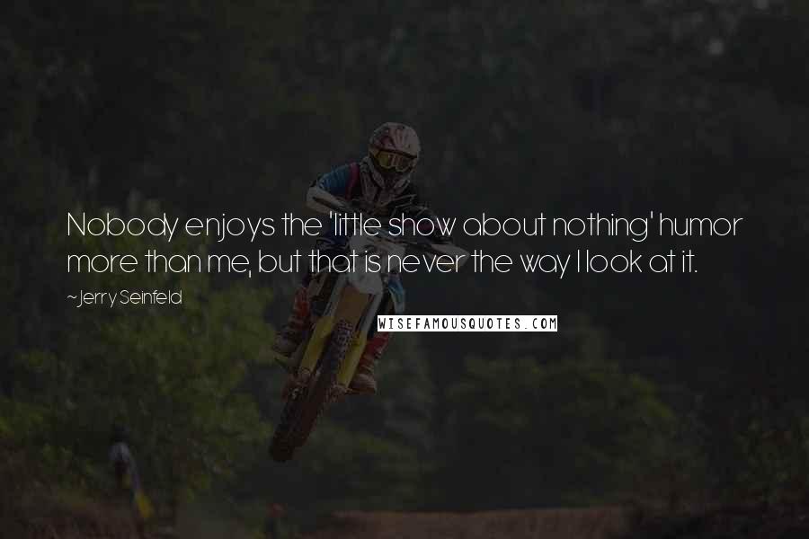 Jerry Seinfeld Quotes: Nobody enjoys the 'little show about nothing' humor more than me, but that is never the way I look at it.