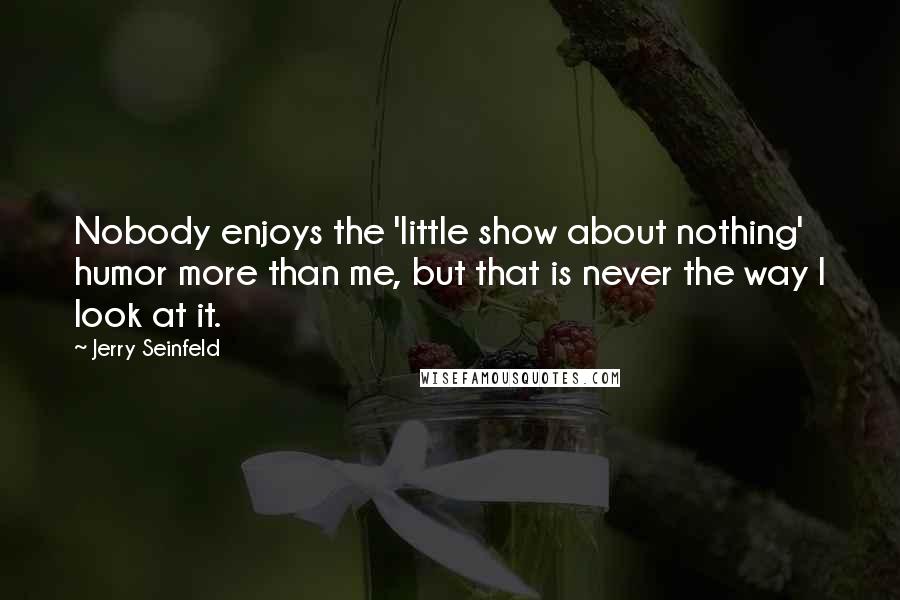 Jerry Seinfeld Quotes: Nobody enjoys the 'little show about nothing' humor more than me, but that is never the way I look at it.