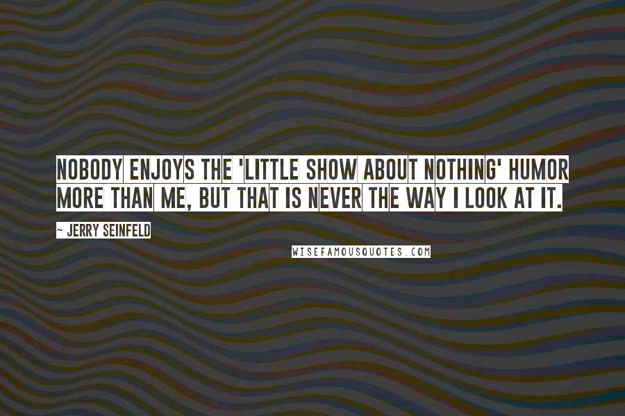 Jerry Seinfeld Quotes: Nobody enjoys the 'little show about nothing' humor more than me, but that is never the way I look at it.