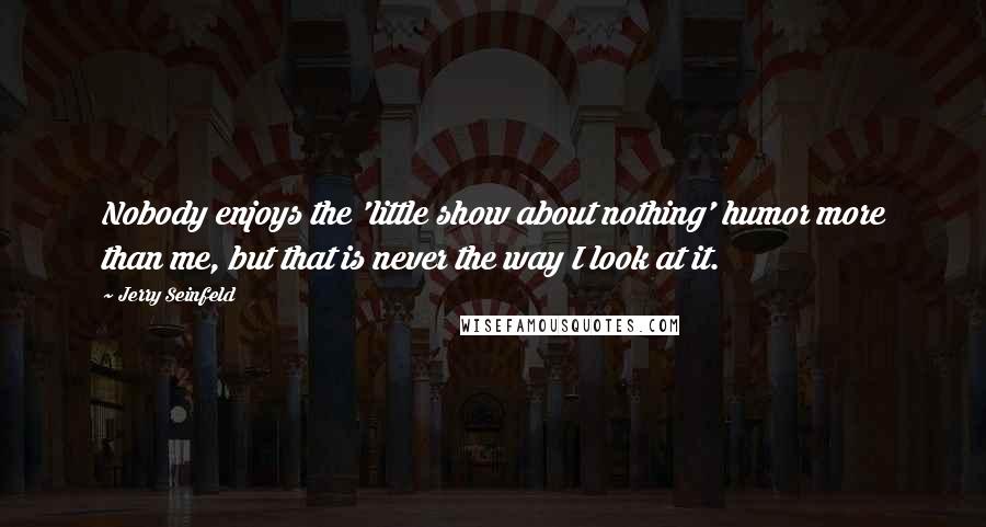 Jerry Seinfeld Quotes: Nobody enjoys the 'little show about nothing' humor more than me, but that is never the way I look at it.