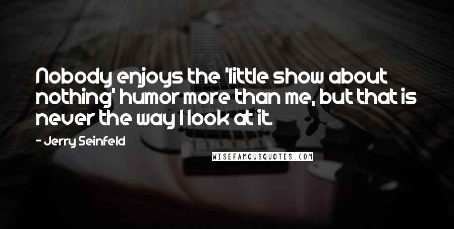 Jerry Seinfeld Quotes: Nobody enjoys the 'little show about nothing' humor more than me, but that is never the way I look at it.