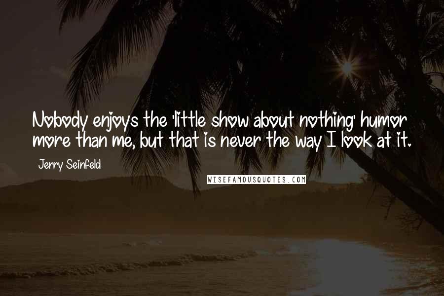 Jerry Seinfeld Quotes: Nobody enjoys the 'little show about nothing' humor more than me, but that is never the way I look at it.