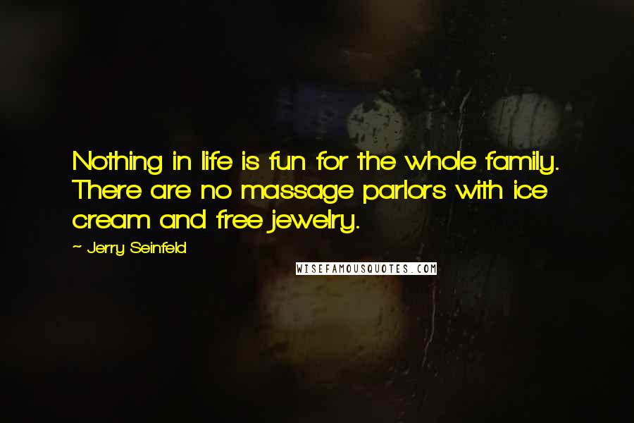 Jerry Seinfeld Quotes: Nothing in life is fun for the whole family. There are no massage parlors with ice cream and free jewelry.