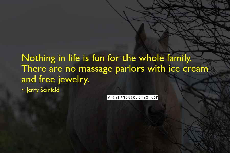 Jerry Seinfeld Quotes: Nothing in life is fun for the whole family. There are no massage parlors with ice cream and free jewelry.