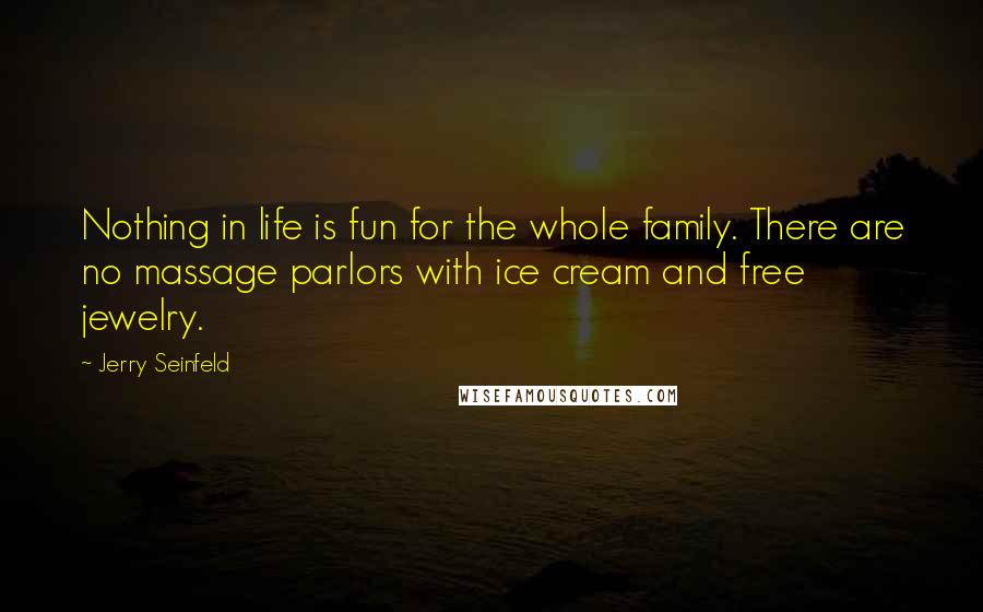 Jerry Seinfeld Quotes: Nothing in life is fun for the whole family. There are no massage parlors with ice cream and free jewelry.