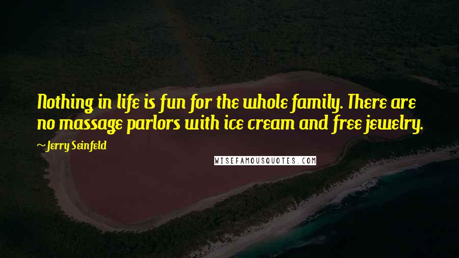 Jerry Seinfeld Quotes: Nothing in life is fun for the whole family. There are no massage parlors with ice cream and free jewelry.