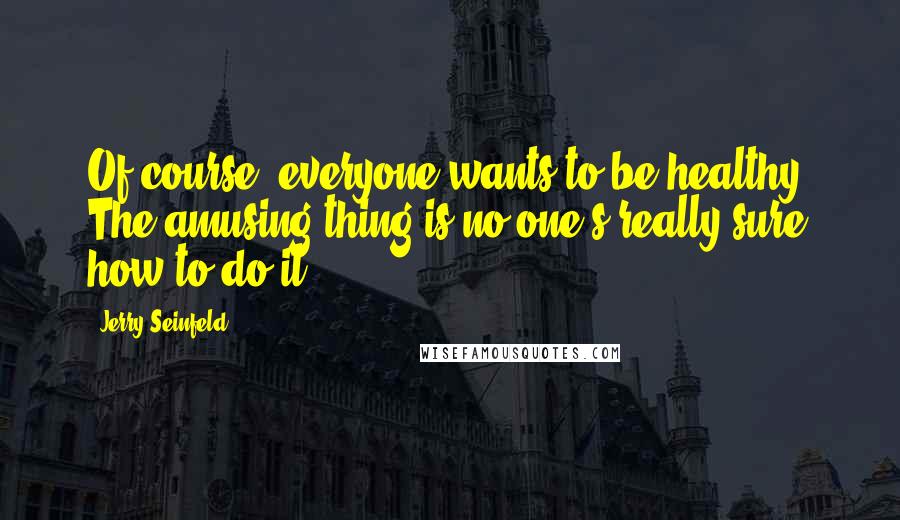 Jerry Seinfeld Quotes: Of course, everyone wants to be healthy. The amusing thing is no one's really sure how to do it.