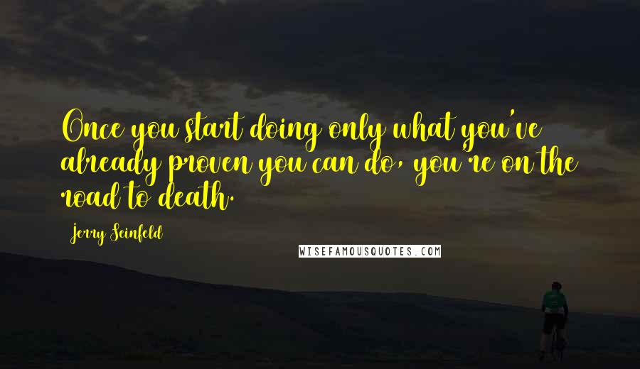 Jerry Seinfeld Quotes: Once you start doing only what you've already proven you can do, you're on the road to death.