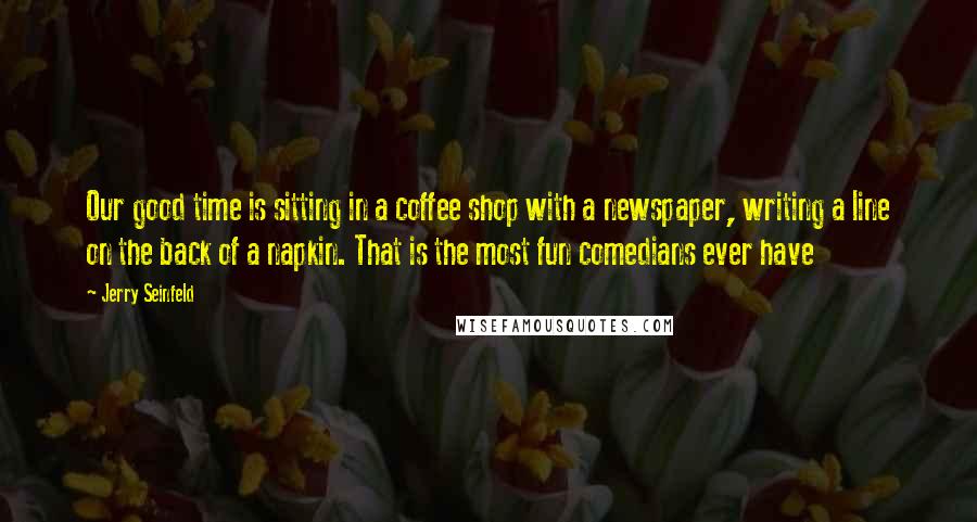 Jerry Seinfeld Quotes: Our good time is sitting in a coffee shop with a newspaper, writing a line on the back of a napkin. That is the most fun comedians ever have