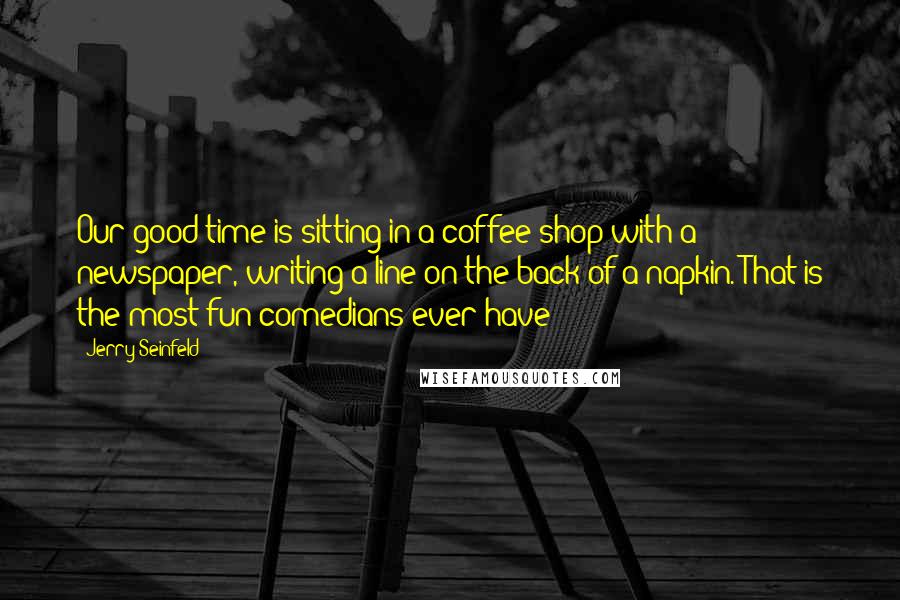 Jerry Seinfeld Quotes: Our good time is sitting in a coffee shop with a newspaper, writing a line on the back of a napkin. That is the most fun comedians ever have