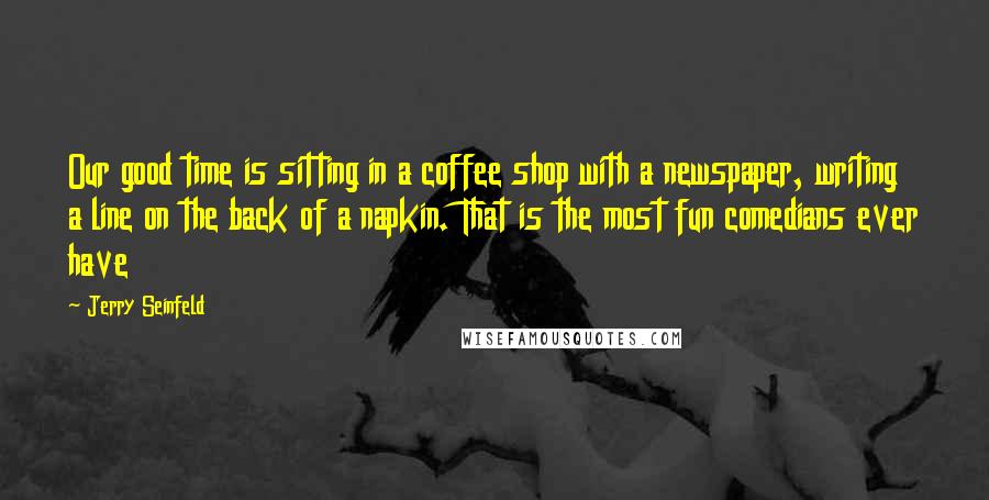 Jerry Seinfeld Quotes: Our good time is sitting in a coffee shop with a newspaper, writing a line on the back of a napkin. That is the most fun comedians ever have