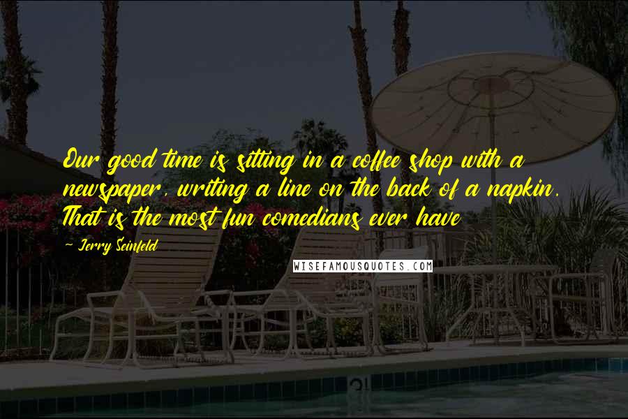 Jerry Seinfeld Quotes: Our good time is sitting in a coffee shop with a newspaper, writing a line on the back of a napkin. That is the most fun comedians ever have